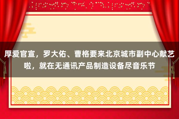 厚爱官宣，罗大佑、曹格要来北京城市副中心献艺啦，就在无通讯产品制造设备尽音乐节
